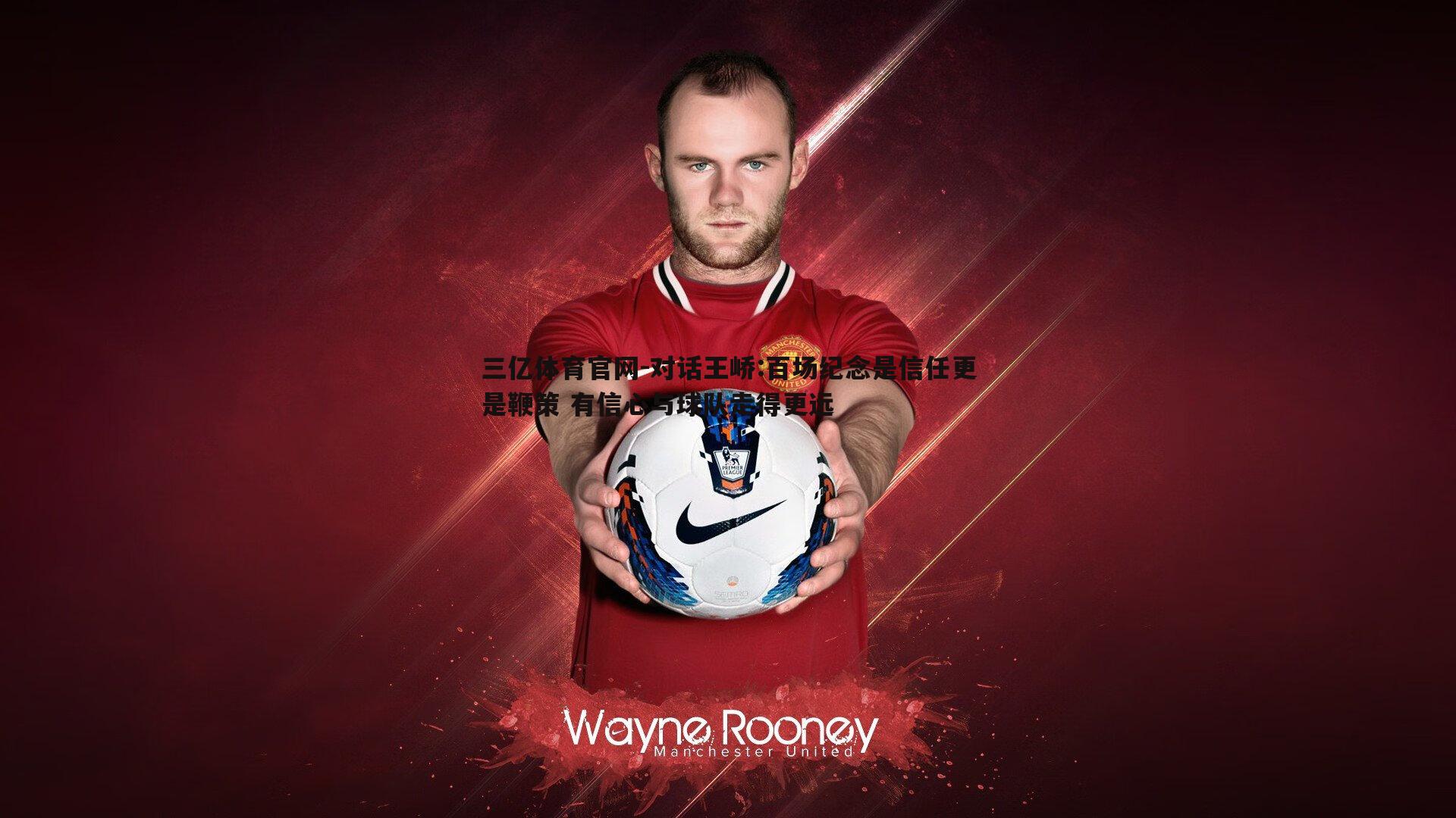 三亿体育官网-对话王峤:百场纪念是信任更是鞭策 有信心与球队走得更远