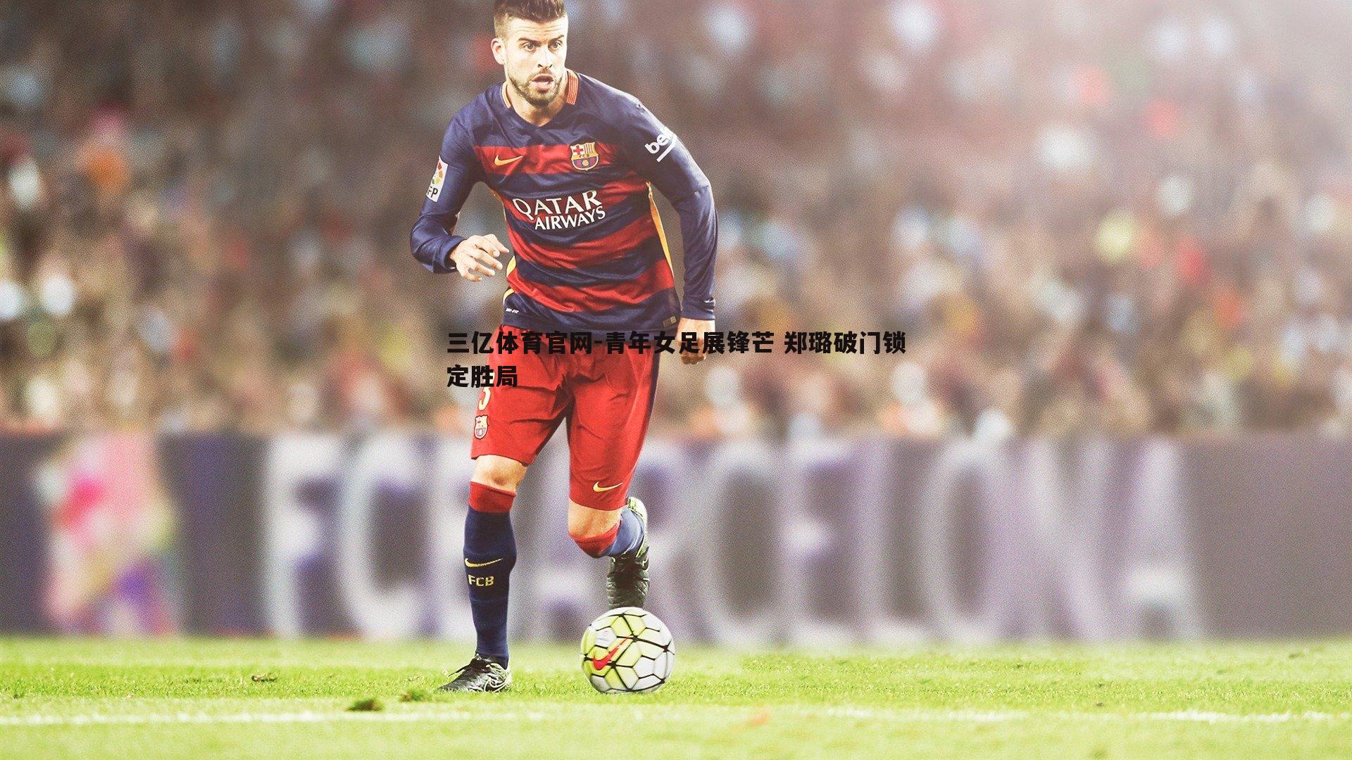 三亿体育官网-青年女足展锋芒 郑璐破门锁定胜局